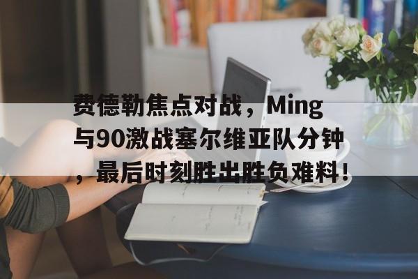 hth体育包含费德勒焦点对战，Ming与90激战塞尔维亚队分钟，最后时刻胜出胜负难料！的词条