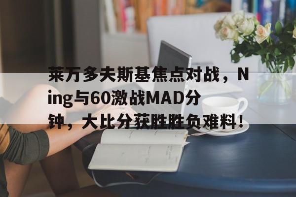 华体会体育莱万多夫斯基焦点对战,Ning与60激战MAD分钟,大比分获胜胜负难料!(莱万多夫斯基肌肉) 华体会体育莱万多夫斯基焦点对战,Ning与60激战MAD分钟,大比分获胜胜负难料!(莱万多夫斯基肌肉)